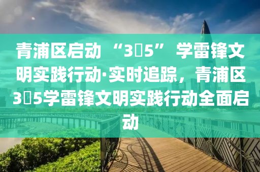 青浦區(qū)啟動 “3?5” 學雷鋒文明實踐行動·實時追蹤，青浦區(qū)3?5學雷鋒文明實踐行動全面啟動