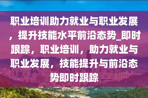 職業(yè)培訓助力就業(yè)與職業(yè)發(fā)展，提升技能水平前沿態(tài)勢_即時跟蹤，職業(yè)培訓，助力就業(yè)與職業(yè)發(fā)展，技能提升與前沿態(tài)勢即時跟蹤