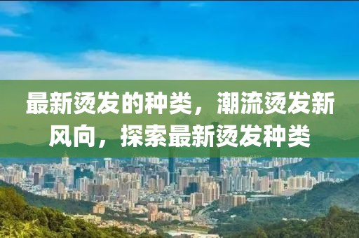 最新燙發(fā)的種類，潮流燙發(fā)新風(fēng)向，探索最新燙發(fā)種類