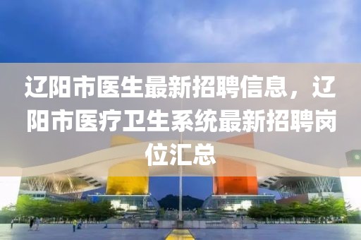 遼陽(yáng)市醫(yī)生最新招聘信息，遼陽(yáng)市醫(yī)療衛(wèi)生系統(tǒng)最新招聘崗位匯總