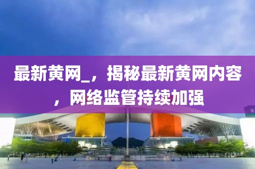 最新黃網(wǎng)_，揭秘最新黃網(wǎng)內(nèi)容，網(wǎng)絡(luò)監(jiān)管持續(xù)加強(qiáng)