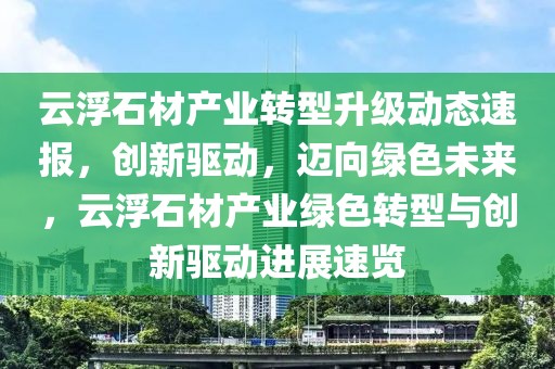 云浮石材產(chǎn)業(yè)轉(zhuǎn)型升級動態(tài)速報，創(chuàng)新驅(qū)動，邁向綠色未來，云浮石材產(chǎn)業(yè)綠色轉(zhuǎn)型與創(chuàng)新驅(qū)動進展速覽