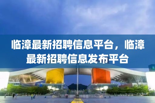臨漳最新招聘信息平臺，臨漳最新招聘信息發(fā)布平臺