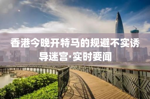 香港今晚開(kāi)特馬的規(guī)避不實(shí)誘導(dǎo)迷宮·實(shí)時(shí)要聞