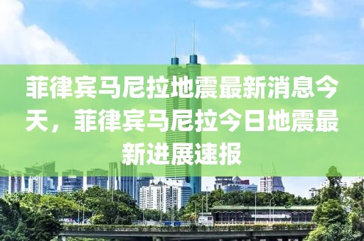 菲律賓馬尼拉地震最新消息今天，菲律賓馬尼拉今日地震最新進展速報