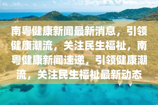 南粵健康新聞最新消息，引領(lǐng)健康潮流，關(guān)注民生福祉，南粵健康新聞速遞，引領(lǐng)健康潮流，關(guān)注民生福祉最新動(dòng)態(tài)
