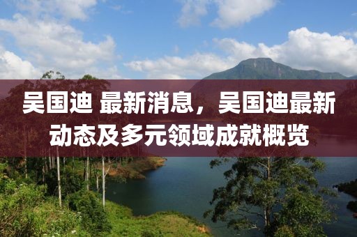 吳國(guó)迪 最新消息，吳國(guó)迪最新動(dòng)態(tài)及多元領(lǐng)域成就概覽