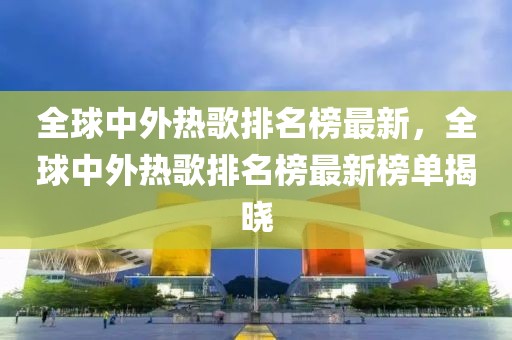全球中外熱歌排名榜最新，全球中外熱歌排名榜最新榜單揭曉