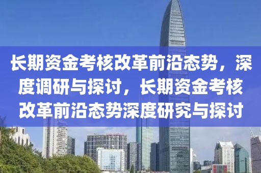 長(zhǎng)期資金考核改革前沿態(tài)勢(shì)，深度調(diào)研與探討，長(zhǎng)期資金考核改革前沿態(tài)勢(shì)深度研究與探討