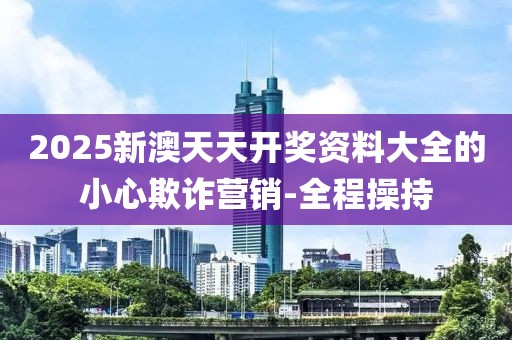 2025新澳天天開獎(jiǎng)資料大全的小心欺詐營銷-全程操持