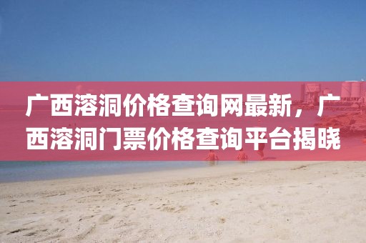 廣西溶洞價格查詢網(wǎng)最新，廣西溶洞門票價格查詢平臺揭曉