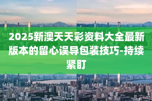 2025新澳天天彩資料大全最新版本的留心誤導包裝技巧-持續(xù)緊盯