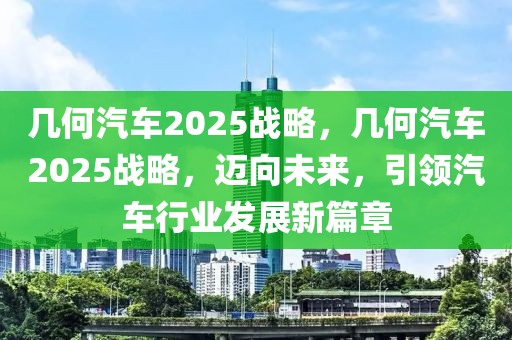 幾何汽車2025戰(zhàn)略，幾何汽車2025戰(zhàn)略，邁向未來，引領(lǐng)汽車行業(yè)發(fā)展新篇章