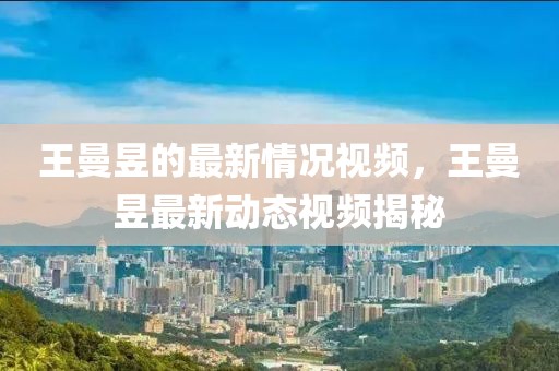 王曼昱的最新情況視頻，王曼昱最新動態(tài)視頻揭秘