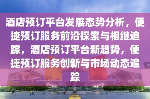 酒店預(yù)訂平臺(tái)發(fā)展態(tài)勢(shì)分析，便捷預(yù)訂服務(wù)前沿探索與相繼追蹤，酒店預(yù)訂平臺(tái)新趨勢(shì)，便捷預(yù)訂服務(wù)創(chuàng)新與市場(chǎng)動(dòng)態(tài)追蹤
