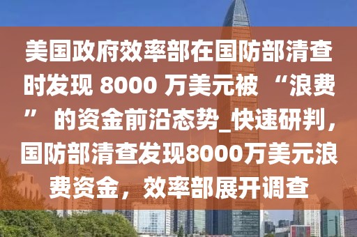 美國政府效率部在國防部清查時發(fā)現(xiàn) 8000 萬美元被 “浪費” 的資金前沿態(tài)勢_快速研判，國防部清查發(fā)現(xiàn)8000萬美元浪費資金，效率部展開調(diào)查