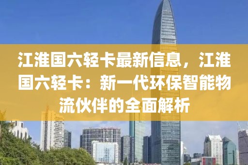 江淮國(guó)六輕卡最新信息，江淮國(guó)六輕卡：新一代環(huán)保智能物流伙伴的全面解析