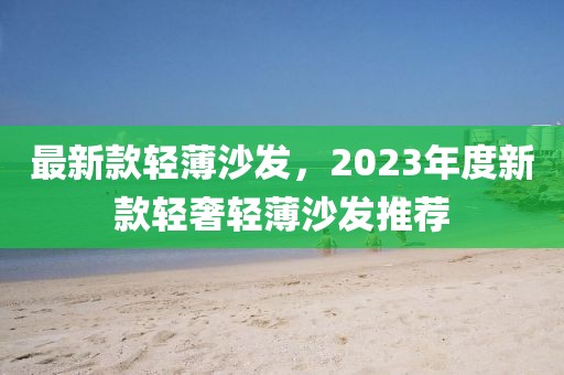 最新款輕薄沙發(fā)，2023年度新款輕奢輕薄沙發(fā)推薦