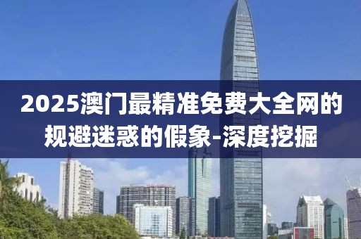2025澳門(mén)最精準(zhǔn)免費(fèi)大全網(wǎng)的規(guī)避迷惑的假象-深度挖掘