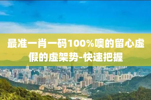 最準(zhǔn)一肖一碼100%噢的留心虛假的虛架勢(shì)-快速把握