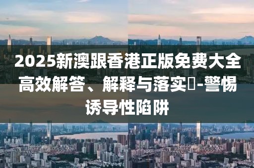 2025新澳跟香港正版免費(fèi)大全高效解答、解釋與落實(shí)?-警惕誘導(dǎo)性陷阱