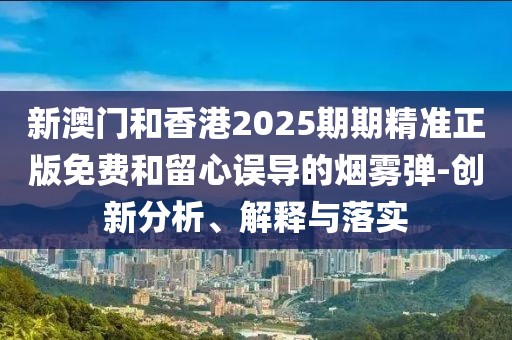 新澳門和香港2025期期精準(zhǔn)正版免費和留心誤導(dǎo)的煙霧彈-創(chuàng)新分析、解釋與落實