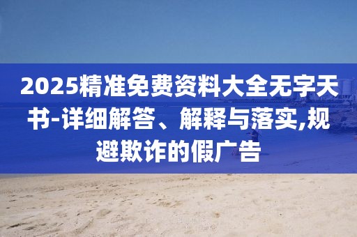 2025精準(zhǔn)免費(fèi)資料大全無字天書-詳細(xì)解答、解釋與落實(shí),規(guī)避欺詐的假廣告