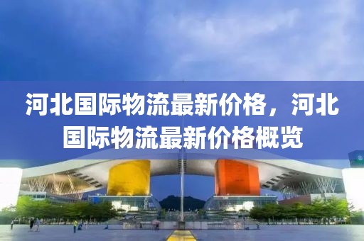 河北國際物流最新價(jià)格，河北國際物流最新價(jià)格概覽