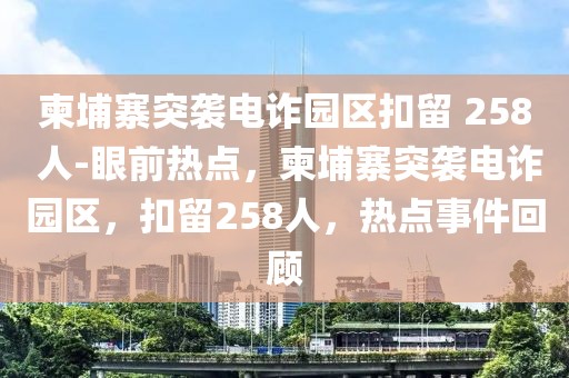 柬埔寨突襲電詐園區(qū)扣留 258 人-眼前熱點，柬埔寨突襲電詐園區(qū)，扣留258人，熱點事件回顧