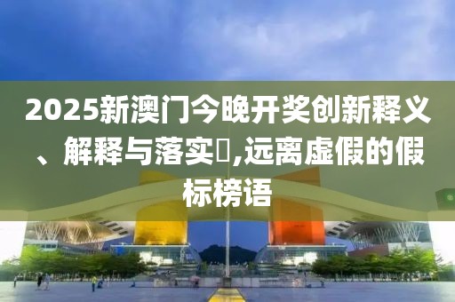 2025新澳門(mén)今晚開(kāi)獎(jiǎng)創(chuàng)新釋義、解釋與落實(shí)?,遠(yuǎn)離虛假的假標(biāo)榜語(yǔ)