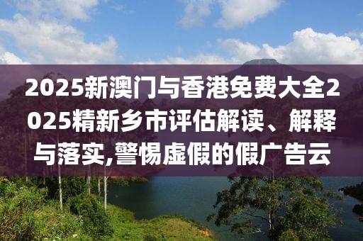 2025新澳門與香港免費(fèi)大全2025精新鄉(xiāng)市評估解讀、解釋與落實(shí),警惕虛假的假廣告云