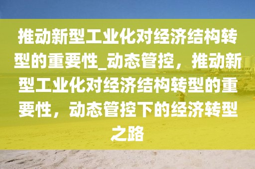 推動新型工業(yè)化對經(jīng)濟結(jié)構(gòu)轉(zhuǎn)型的重要性_動態(tài)管控，推動新型工業(yè)化對經(jīng)濟結(jié)構(gòu)轉(zhuǎn)型的重要性，動態(tài)管控下的經(jīng)濟轉(zhuǎn)型之路
