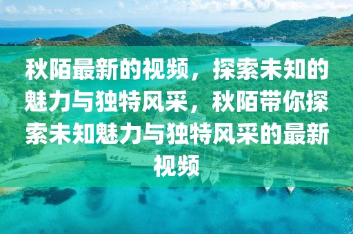秋陌最新的視頻，探索未知的魅力與獨(dú)特風(fēng)采，秋陌帶你探索未知魅力與獨(dú)特風(fēng)采的最新視頻