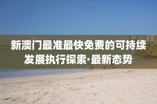 新澳門最準(zhǔn)最快免費(fèi)的可持續(xù)發(fā)展執(zhí)行探索·最新態(tài)勢(shì)