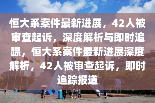 恒大系案件最新進(jìn)展，42人被審查起訴，深度解析與即時(shí)追蹤，恒大系案件最新進(jìn)展深度解析，42人被審查起訴，即時(shí)追蹤報(bào)道