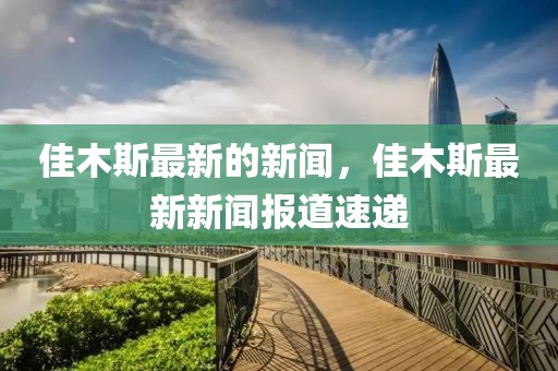 佳木斯最新的新聞，佳木斯最新新聞報道速遞