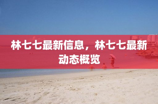 林七七最新信息，林七七最新動(dòng)態(tài)概覽