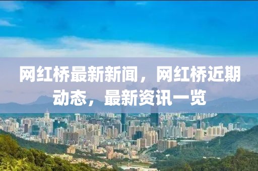 網(wǎng)紅橋最新新聞，網(wǎng)紅橋近期動(dòng)態(tài)，最新資訊一覽