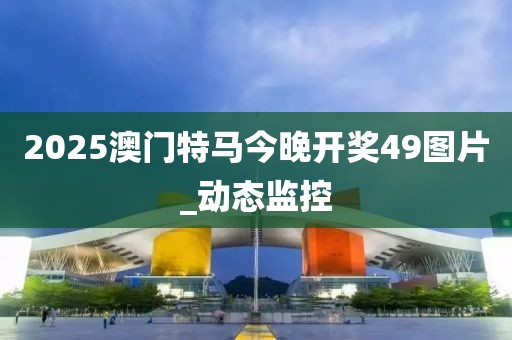 2025澳門特馬今晚開獎49圖片_動態(tài)監(jiān)控