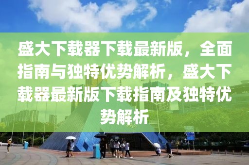 盛大下載器下載最新版，全面指南與獨特優(yōu)勢解析，盛大下載器最新版下載指南及獨特優(yōu)勢解析