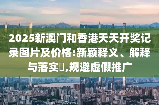2025新澳門和香港天天開獎(jiǎng)記錄圖片及價(jià)格:新穎釋義、解釋與落實(shí)?,規(guī)避虛假推廣