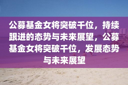 公募基金女將突破千位，持續(xù)跟進(jìn)的態(tài)勢與未來展望，公募基金女將突破千位，發(fā)展態(tài)勢與未來展望