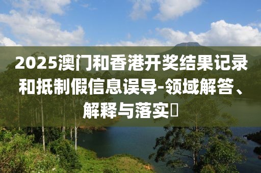 2025澳門和香港開獎(jiǎng)結(jié)果記錄和抵制假信息誤導(dǎo)-領(lǐng)域解答、解釋與落實(shí)?