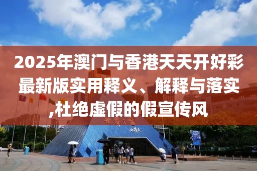 2025年澳門(mén)與香港天天開(kāi)好彩最新版實(shí)用釋義、解釋與落實(shí),杜絕虛假的假宣傳風(fēng)
