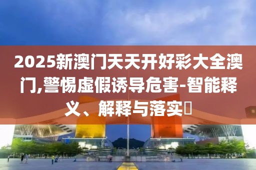 2025新澳門天天開好彩大全澳門,警惕虛假誘導(dǎo)危害-智能釋義、解釋與落實(shí)?