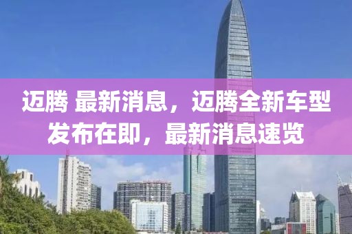 邁騰 最新消息，邁騰全新車(chē)型發(fā)布在即，最新消息速覽