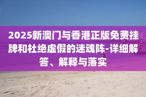 2025新澳門與香港正版免費(fèi)掛牌和杜絕虛假的迷魂陣-詳細(xì)解答、解釋與落實(shí)