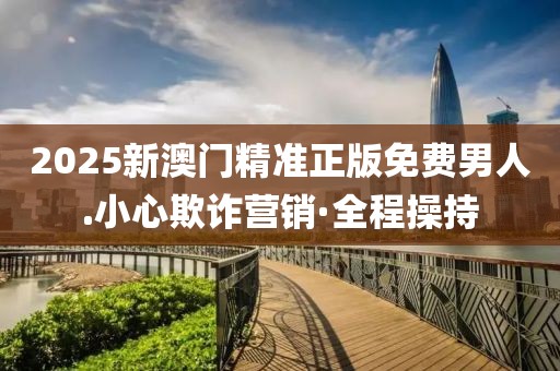 2025新澳門精準(zhǔn)正版免費男人.小心欺詐營銷·全程操持