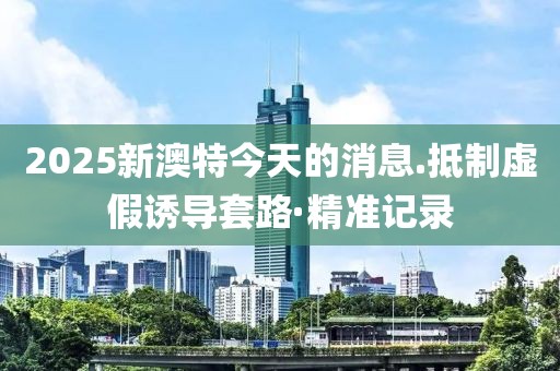 2025新澳特今天的消息.抵制虛假誘導(dǎo)套路·精準(zhǔn)記錄