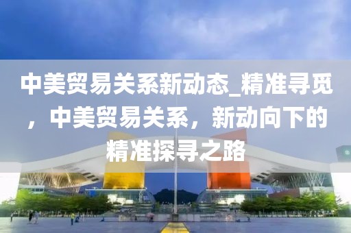 中美貿(mào)易關(guān)系新動態(tài)_精準尋覓，中美貿(mào)易關(guān)系，新動向下的精準探尋之路